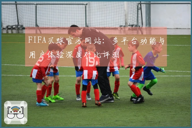 FIFA买球官方网站:多平台功能与用户体验深度对比评测