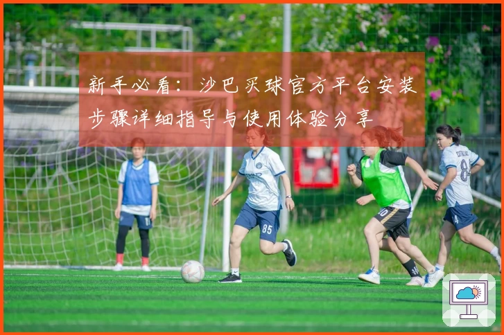 新手必看：沙巴买球官方平台安装步骤详细指导与使用体验分享