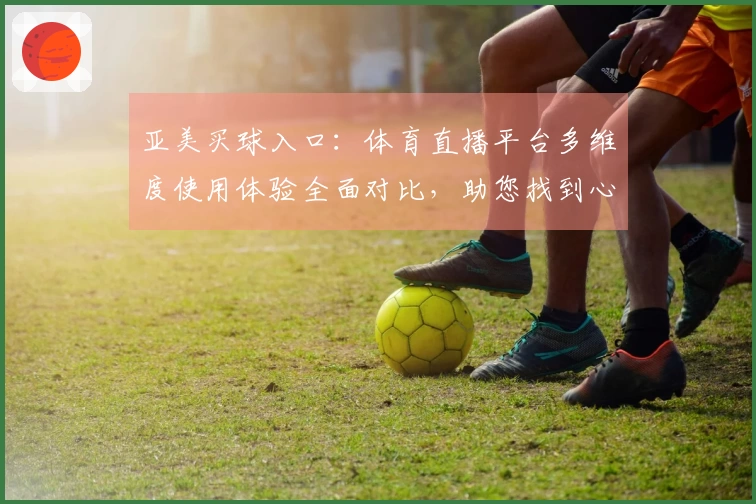亚美买球入口：体育直播平台多维度使用体验全面对比，助您找到心仪之选
