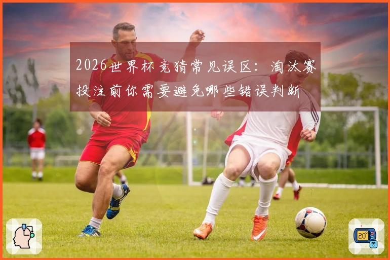 2026世界杯竞猜常见误区：淘汰赛投注前你需要避免哪些错误判断