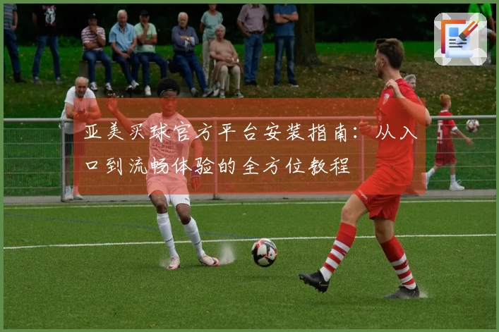 亚美买球官方平台安装指南：从入口到流畅体验的全方位教程