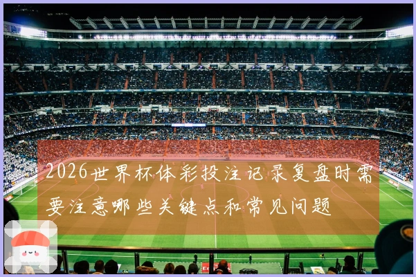 2026世界杯体彩投注记录复盘时需要注意哪些关键点和常见问题